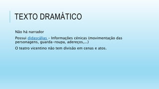 TEXTO DRAMÁTICO
Não há narrador
Possui didascálias – Informações cénicas (movimentação das
personagens, guarda-roupa, adereços,...)
O teatro vicentino não tem divisão em cenas e atos.
 