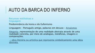 AUTO DA BARCA DO INFERNO
Recursos estilisticos e
linguagem
Predominância da Ironia e do Eufemismo
Linguagem – Português antigo, palavras em desuso – Arcaísmos
Alegoria- representação de uma realidade abstrata através de uma
realidade concreta, por meio de analogias, metáforas, imagens e
comparações.
- obra literária ou artistíca que representa simbolicamente uma ideia
abstrata.
 