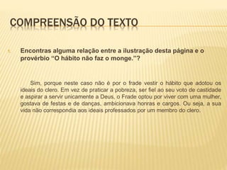 COMPREENSÃO DO TEXTO
1. Encontras alguma relação entre a ilustração desta página e o
provérbio “O hábito não faz o monge.”?
Sim, porque neste caso não é por o frade vestir o hábito que adotou os
ideais do clero. Em vez de praticar a pobreza, ser fiel ao seu voto de castidade
e aspirar a servir unicamente a Deus, o Frade optou por viver com uma mulher,
gostava de festas e de danças, ambicionava honras e cargos. Ou seja, a sua
vida não correspondia aos ideais professados por um membro do clero.
 