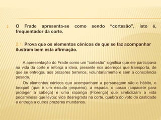 2. O Frade apresenta-se como sendo “cortesão”, isto é,
frequentador da corte.
2.1. Prova que os elementos cénicos de que se faz acompanhar
ilustram bem esta afirmação.
A apresentação do Frade como um “cortesão” significa que ele participava
na vida da corte e reforça a ideia, presente nos adereços que transporta, de
que se entregou aos prazeres terrenos, voluntariamente e sem a consciência
pesada.
Os elementos cénicos que acompanham a personagem são o hábito, o
broquel (que é um escudo pequeno), a espada, o casco (capacete para
proteger a cabeça) e uma rapariga (Florença) que simbolizam a vida
pecaminosa que levou: vida desregrada na corte, quebra do voto de castidade
e entrega a outros prazeres mundanos.
 