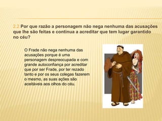 2.2 Por que razão a personagem não nega nenhuma das acusações
que lhe são feitas e continua a acreditar que tem lugar garantido
no céu?
O Frade não nega nenhuma das
acusações porque é uma
personagem despreocupada e com
grande autoconfiança por acreditar
que por ser Frade, por ter rezado
tanto e por os seus colegas fazerem
o mesmo, as suas ações são
aceitáveis aos olhos do céu.
 