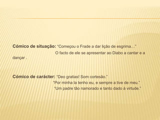 Cómico de situação: “Começou o Frade a dar lição de esgrima…”
O facto de ele se apresentar ao Diabo a cantar e a
dançar .
Cómico de carácter: “Deo gratias! Som cortesão.”
“Por minha la tenho eu, e sempre a tive de meu.”
“Um padre tão namorado e tanto dado à virtude.”
 