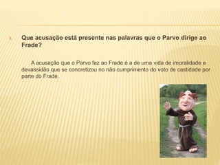 5. Que acusação está presente nas palavras que o Parvo dirige ao
Frade?
A acusação que o Parvo faz ao Frade é a de uma vida de imoralidade e
devassidão que se concretizou no não cumprimento do voto de castidade por
parte do Frade.
 