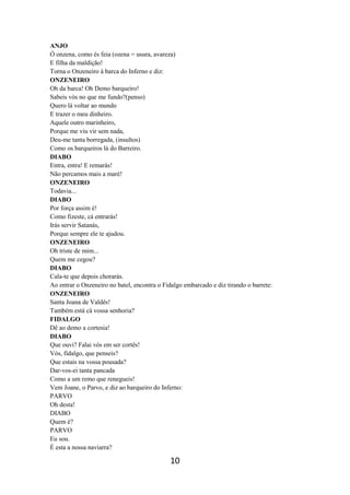 10
ANJO
Ó onzena, como és feia (ozena = usura, avareza)
E filha da maldição!
Torna o Onzeneiro à barca do Inferno e diz:
ONZENEIRO
Oh da barca! Oh Demo barqueiro!
Sabeis vós no que me fundo?(penso)
Quero lá voltar ao mundo
E trazer o meu dinheiro.
Aquele outro marinheiro,
Porque me viu vir sem nada,
Deu-me tanta borregada, (insultos)
Como os barqueiros lá do Barreiro.
DIABO
Entra, entra! E remarás!
Não percamos mais a maré!
ONZENEIRO
Todavia...
DIABO
Por força assim é!
Como fizeste, cá entrarás!
Irás servir Satanás,
Porque sempre ele te ajudou.
ONZENEIRO
Oh triste de mim...
Quem me cegou?
DIABO
Cala-te que depois chorarás.
Ao entrar o Onzeneiro no batel, encontra o Fidalgo embarcado e diz tirando o barrete:
ONZENEIRO
Santa Joana de Valdês!
Também está cá vossa senhoria?
FIDALGO
Dê ao demo a cortesia!
DIABO
Que ouvi? Falai vós em ser cortês!
Vós, fidalgo, que penseis?
Que estais na vossa pousada?
Dar-vos-ei tanta pancada
Como a um remo que renegueis!
Vem Joane, o Parvo, e diz ao barqueiro do Inferno:
PARVO
Oh desta!
DIABO
Quem é?
PARVO
Eu sou.
É esta a nossa naviarra?
 