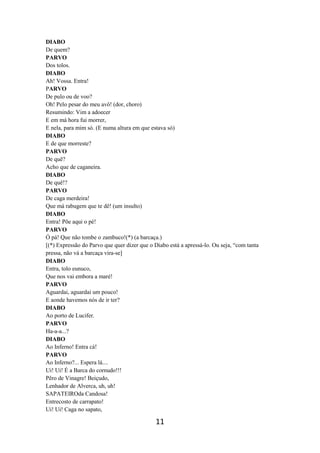 11
DIABO
De quem?
PARVO
Dos tolos.
DIABO
Ah! Vossa. Entra!
PARVO
De pulo ou de voo?
Oh! Pelo pesar do meu avô! (dor, choro)
Resumindo: Vim a adoecer
E em má hora fui morrer,
E nela, para mim só. (E numa altura em que estava só)
DIABO
E de que morreste?
PARVO
De quê?
Acho que de caganeira.
DIABO
De quê!?
PARVO
De caga merdeira!
Que má rabugem que te dê! (um insulto)
DIABO
Entra! Põe aqui o pé!
PARVO
Ó pá! Que não tombe o zambuco!(*) (a barcaça.)
[(*) Expressão do Parvo que quer dizer que o Diabo está a apressá-lo. Ou seja, “com tanta
pressa, não vá a barcaça vira-se]
DIABO
Entra, tolo eunuco,
Que nos vai embora a maré!
PARVO
Aguardai, aguardai um pouco!
E aonde havemos nós de ir ter?
DIABO
Ao porto de Lucifer.
PARVO
Ha-a-a...?
DIABO
Ao Inferno! Entra cá!
PARVO
Ao Inferno?... Espera lá....
Ui! Ui! É a Barca do cornudo!!!
Pêro de Vinagre! Beiçudo,
Lenhador de Alverca, uh, uh!
SAPATEIROda Candosa!
Entrecosto de carrapato!
Ui! Ui! Caga no sapato,
 