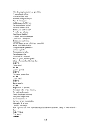 12
Filho de uma grande aleivosa! (prostituta)
A tua mulher é tinhosa
E há de parir um sapo,
Achatado num guardanapo!
Neto de uma cagosa!
Ladrão de cebolas! Ui! Ui!
Excomungado das igrejas!
Burrelas, cornudo sejas!
Toma o pão que te caiu!(*)
A mulher que te fugiu,
Para Ilha da Madeira!
[(*) toma aquilo que mereces]
Cornudo até à mangueira,
Toma o pão que te caiu!
Uh! Uh! Lanço-te uma pulha! (um manguito)
Toma, toma! Pica naquela!
Hump! Hump! Caga na vela!
Cabeça de grulha!
Perna de cigarra velha,
Caganita de coelha,
Pelourinho da Pampulha!
Mija na agulha, mija na agulha!
Chega o Parvo ao batel do Anjo diz:
PARVO
Oh da barca!
ANJO
Que me queres?
PARVO
Queres-me passar além?
ANJO
Quem és tu?
PARVO
Talvez alguém.
ANJO
Tu passarás, se quiseres;
Porque em todas os teus afazeres,
Por malícia não erraste.
Da tua simpleza te bastastes,
Para gozar dos prazeres.
Espera no entanto aí,
Veremos se vem mais alguém,
Merecedor de tal bem,
Que deva entrar aqui.
Vem Sapateiro com o seu avental e carregado de formas de sapatos. Chega ao batel infernal, e
diz:
SAPATEIRO
Ó da barca!
DIABO
 