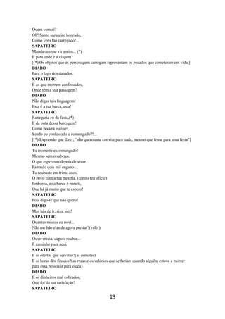 13
Quem vem aí?
Oh! Santo sapateiro honrado,
Como vens tão carregado!...
SAPATEIRO
Mandaram-me vir assim... (*)
E para onde é a viagem?
[(*) Os objetos que as personagem carregam representam os pecados que cometeram em vida.]
DIABO
Para o lago dos danados.
SAPATEIRO
E os que morrem confessados,
Onde têm a sua passagem?
DIABO
Não digas tais linguagem!
Esta é a tua barca, esta!
SAPATEIRO
Renegaria eu da festa,(*)
E da puta dessa barcagem!
Como poderá isso ser,
Sendo eu confessado e comungado?!...
[(*) Expressão que dizer, “não quero esse convite para nada, mesmo que fosse para uma festa”]
DIABO
Tu morreste excomungado!
Mesmo sem o saberes.
O que esperavas depois de viver,
Fazendo dois mil engano…
Tu roubaste em trinta anos,
O povo com a tua mestria. (com o teu oficio)
Embarca, esta barca é para ti,
Que há já muito que te espero!
SAPATEIRO
Pois digo-te que não quero!
DIABO
Mas hás de ir, sim, sim!
SAPATEIRO
Quantas missas eu ouvi...
Não me hão elas de agora prestar?(valer)
DIABO
Ouvir missa, depois roubar...
É caminho para aqui.
SAPATEIRO
E as ofertas que servirão?(as esmolas)
E as horas dos finados?(as rezas e os velórios que se faziam quando alguém estava a morrer
para essa pessoa ir para o céu)
DIABO
E os dinheiros mal cobrados,
Que foi da tua satisfação?
SAPATEIRO
 