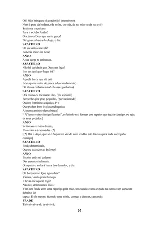 14
Oh! Não brinques oh cordovão! (mentiroso)
Nem à puta da badana, (da velha, ou seja, da tua mãe ou da tua avó)
Se é esta traquitana
Para ir o João Antão!
Ora juro a Deus que mete graça!
Dirige-se à barca do Anjo, e diz:
SAPATEIRO
Oh da santa caravela!
Poderás levar-me nela?
ANJO
A tua carga te embaraça.
SAPATEIRO
Não há caridade que Deus me faça?
Isto em qualquer lugar irá?
ANJO
Aquela barca que ali está
Leva quem rouba de praça. (descaradamente)
Oh almas embaraçadas! (desavergonhadas)
SAPATEIRO
Ora muito eu me maravilho, (me espanto)
Por terdes por grão peguilho, (por incómodo)
Quatro forminhas cagadas, (*)
Que podem bem ir aí aconchegadas
Aí num cantinho dessa barca!
[(*)”umas coisas insignificantes”, referindo-se à formas dos sapatos que trazia consigo, ou seja,
os seus pecados.]
ANJO
Se tivesses vivido direito,
Elas eram cá escusadas. (*)
[(*) Diz o Anjo, que se o Sapateiro vivido com retidão, não trazia agora nada carregado
consigo]
SAPATEIRO
Então determinais,
Que eu vá cozer ao Inferno?
ANJO
Escrito estás no caderno
Das ementas infernais.
O sapateiro volta à barca dos danados, e diz:
SAPATEIRO
Oh barqueiros! Que aguardais?
Vamos, venha prancha logo
E levai-me àquele fogo!
Não nos detenhamos mais!
Vem um Frade com uma rapariga pela mão, um escudo e uma espada na outra e um capacete
debaixo do
capuz. E ele mesmo fazendo uma vénia, começa a dançar, cantando:
FRADE
Tai-rai-rai-ra-rã; ta-ri-ri-rã;
 
