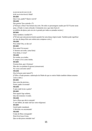 15
ta-rai-rai-rai-rã; tai-ri-ri-rã:
tã-tã; ta-ri-rim-rim-rã. Huhá!
DIABO
Que é isso, padre?! Quem vem lá?
FRADE
Deo gratias! Sou cortesão. (*)
[(*)Graças a Deus! Sou homem da corte. De todos os personagens usados por Gil Vicente nesta
peça, o Frade é o mais criticado. Certamente era o que mais fazia rir
ao público da época, pois era em si gozado por todas as camadas sociais.]
DIABO
Sabes também o tordião?(*)
[(*)Canto que uma pessoa trauteia quando faz uma dança improvisada. Também pode significar
um tipo de dança feita sem ordem nem compasso certo.]
FRADE
Pois então! Ora, se não sei!
DIABO
Pois entrai! Eu tocarei
E faremos um serão. (uma festa)
Essa dama, é vossa?
FRADE
Por minha, eu a tenho,
E sempre a tive como minha.
DIABO
Fizestes bem, que é formosa!
Mas não vos punham lá grossa (censuravam)
No vosso convento santo?
FRADE
Eles lá fazem outro tanto!(*)
[(*)Diz o Frade perante a admiração do Diabo de que os outros frades também tinham amantes
como a dele.]
DIABO
Que coisa tão preciosa...
Entrai, padre reverendo!
FRADE
E para onde levais a gente?
DIABO
Para aquele fogo ardente,
Que não temestes vivendo.
FRADE
Juro a Deus que não te entendo!
E este hábito, de nada vale?(as veste religiosas)
DIABO
Gentil padre mundanal,
A Belzebu vos encomendo!
FRADE
Corpo de Deus consagrado!
Pela fé de Jesus Cristo,
Que eu não posso entender isto!
 