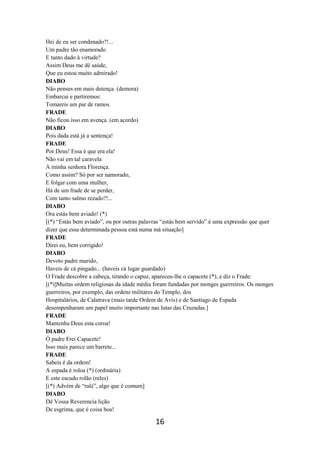 16
Hei de eu ser condenado?!...
Um padre tão enamorado
E tanto dado à virtude?
Assim Deus me dê saúde,
Que eu estou muito admirado!
DIABO
Não penses em mais detença. (demora)
Embarcai e partiremos:
Tomareis um par de ramos.
FRADE
Não ficou isso em avença. (em acordo)
DIABO
Pois dada está já a sentença!
FRADE
Por Deus! Essa é que era ela!
Não vai em tal caravela
A minha senhora Florença.
Como assim? Só por ser namorado,
E folgar com uma mulher,
Há de um frade de se perder,
Com tanto salmo rezado?!...
DIABO
Ora estás bem aviado! (*)
[(*) “Estás bem aviado”, ou por outras palavras “estás bem servido” é uma expressão que quer
dizer que essa determinada pessoa está numa má situação]
FRADE
Direi eu, bem corrigido!
DIABO
Devoto padre marido,
Haveis de cá pingado... (haveis cá lugar guardado)
O Frade descobre a cabeça, tirando o capuz, apareceu-lhe o capacete (*), e diz o Frade:
[(*)]Muitas ordem religiosas da idade média foram fundadas por monges guerreiros. Os monges
guerreiros, por exemplo, das ordens militares do Templo, dos
Hospitalários, de Calatrava (mais tarde Ordem de Avis) e de Santiago de Espada
desempenharam um papel muito importante nas lutas das Cruzadas.]
FRADE
Mantenha Deus esta coroa!
DIABO
Ó padre Frei Capacete!
Isso mais parece um barrete...
FRADE
Sabeis é da ordem!
A espada é roloa (*) (ordinária)
E este escudo rolão (reles)
[(*) Advém de “ralé”, algo que é comum]
DIABO
Dê Vossa Reverencia lição
De esgrima, que é coisa boa!
 