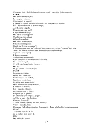 17
Começou o frade a dar lição de esgrima com a espada e o escudo e diz desta maneira:
FRADE
Deo gratias! Damos caçada!
Para sempre, contra uns!
Um fendente!(*), ora pois!
[(*) Golpe de esgrima normalmente feito de cima para baixo com o punho]
Esta é a primeira levada. (o primeiro ataque)
Alto! Levantai a espada!
Uma estocada, e um revés!
E depressa recolher os pés,
Que todo o cuidado é pouco!
Quando o recolher se tarda
O ferir não é prudente.
Ora, então! Muito depressa,
Cortai na segunda guarda!
Guarde-me Deus da espingarda(*)
[(*) Entende-se por aqui por "espingarda" um tipo de arma como um "mosquete" ou a uma
"besta" que existiam no seculo XVI. Não a conceção de espingarda que
surgiu um século depois]
E do homem ousado.
Aqui estou tão bem guardado
Como uma palha na albarda. (a sela dos cavalos)
Fico com meia espada...
Óh lá! Protegei as queixadas! (as caras)
DIABO
Oh que valentes levadas! (ataques)
FRADE
Isto ainda não é nada...
Damos outra vez caçada!
Contra uns mais um fendente,
E, cortando com destreza,
Eis aqui a sexto feitada. (golpe)
Daqui saio com uma guia (reviravolta)
E um revés da primeira:
Esta é o quinta verdadeira.
Oh! Quantos assim eu feria!...
Um padre que tal aprendia,
No Inferno há de ter pingos?!... (lugar)
Ah! Não se preza a São Domingos
Com tanta descortesia!
– Voltou a tomar a rapariga pela mão, dizendo: –
Vamos à barca da Glória!
Começou o Frade a fazer o tordião e foram os dois a dançar até o batel do Anjo desta maneira:
FRADE
Ta-ra-ra-rai-rã; ta-ri-ri-ri-rã;
rai-rai-rã; ta-ri-ri-rã; ta-ri-ri-rã.
Huhá!
Deo gratias! Há lugar cá
 