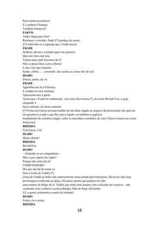 18
Para minha reverência?
E a senhora Florença
Também entrará cá!
PARVO
Andor daqui para fora!
Roubaste o trinchão, frade?(*) (pedaço de carne)
[(*) referindo-se à rapariga que o frade trazia]
FRADE
Senhora, dá-me a vontade (quer-me parecer)
Que este feito mal está.
Vamos para onde havemos de ir!
Não se praza Deus com a ribeira!
E não vejo aqui maneira
Senão, enfim, …. concrudir. (de aceitar as coisas têm de ser)
DIABO
Haveis, padre, de vir.
FRADE
Agasalhai-me lá a Florença,
E cumpra-se essa sentença.
Apressemo-nos a partir.
Assim que o Frade foi embarcado, veio uma Alcoviteira (*), de nome Brízida Vaz, a qual,
chegando à
barca infernal, diz desta maneira:
[(*) Uma alcoviteira era uma mulher de má fama, ligada ao negócio da prostituição (do qual ela
era gerente) e a tudo o que lhe estava ligado, ou também a negócios
fraudulentos de crendices pagãs, como as mezinhas e remédios de cura. O povo tomava-as como
feiticeiras]
BRÍZIDA
Ó da barca, ó lá!
DIABO
Quem chama?
BRÍZIDA
BrízidaVaz.
DIABO
– dirigindo-se ao companheiro –
Mas o que espera ela, rapaz?
Porque não entra ela já?
COMPANHEIRO
Diz que não há de entrar cá
Sem a Joana de Valdês.(*)
[Jona de Valdês já tinha sido anteriormente mencionada pelo Onzeneiro. Devia ter sido uma
personagem conhecida na época. Há quem aponte que poderia ter sido
uma amante do Bispo de A. Valdês que tinha uma amante com a alcunha de Lucrécia – não
confundir com a infame Lucrécia Bórgia, filha do Papa Alexandre
VI, a quem certamente o nome foi imitado]
DIABO
Entrai vós e remai.
BRÍZIDA
 