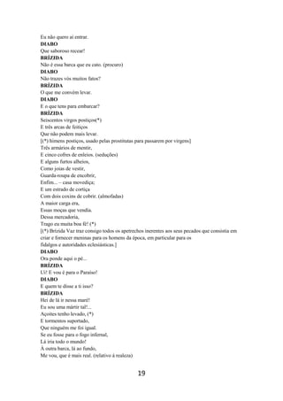 19
Eu não quero aí entrar.
DIABO
Que saboroso recear!
BRÍZIDA
Não é essa barca que eu cato. (procuro)
DIABO
Não trazes vós muitos fatos?
BRÍZIDA
O que me convém levar.
DIABO
E o que tens para embarcar?
BRÍZIDA
Seiscentos virgos postiços(*)
E três arcas de feitiços
Que não podem mais levar.
[(*) hímens postiços, usado pelas prostitutas para passarem por virgens]
Três armários de mentir,
E cinco cofres de enleios. (seduções)
E alguns furtos alheios,
Como joias de vestir,
Guarda-roupa de encobrir,
Enfim... – casa movediça;
E um estrado de cortiça
Com dois coxins de cobrir. (almofadas)
A maior carga era,
Essas moças que vendia.
Dessa mercadoria,
Trago eu muita boa fé! (*)
[(*) Brízida Vaz traz consigo todos os apetrechos inerentes aos seus pecados que consistia em
criar e fornecer meninas para os homens da época, em particular para os
fidalgos e autoridades eclesiásticas.]
DIABO
Ora ponde aqui o pé...
BRÍZIDA
Ui! E vou é para o Paraíso!
DIABO
E quem te disse a ti isso?
BRÍZIDA
Hei de lá ir nessa maré!
Eu sou uma mártir tal!...
Açoites tenho levado, (*)
E tormentos suportado,
Que ninguém me foi igual.
Se eu fosse para o fogo infernal,
Lá iria todo o mundo!
À outra barca, lá ao fundo,
Me vou, que é mais real. (relativo à realeza)
 