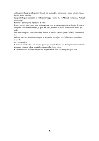 2
Auto de moralidade criado por Gil Vicente em dedicação à sereníssima e muito católica rainha
Leonor, nossa senhora, e
representado, por sua ordem, ao poderoso príncipe e muito alto rei Manuel, primeiro de Portugal
deste nome.
Começa a declaração e argumento da obra:
Primeiramente, no presente auto, pressupõem-se que, no momento em que acabamos de morrer,
chegamos subitamente a um rio, o qual, por força, teremos de passar num dos dois batéis que
estão
atracados num porto. Um deles vai em direção ao paraíso e o outro para o inferno. Os tais batéis
têm,
cada um, os seus comandantes na proa: o do paraíso um anjo, e o do inferno um comandante
infernal e
um companheiro.
O primeiro interlocutor é um Fidalgo que chega com um Pajem, que lhe segura um manto muito
comprido com uma mão e uma cadeira de espaldas com a outra.
O comandante do Inferno começa o seu pregão mesmo antes do Fidalgo se aproximar.
 