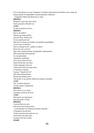 20
[(*) As prostitutas e as suas “madames” recebiam efetivamente chicotadas como castigo da
justiça quando era apanhadas e sentenciada pelos tribunais]
– Chegando à Barca da Glória diz ao Anjo: –
BRÍZIDA
Barqueiro, mano dos meus olhos,
Deita a prancha a Brízida Vaz.
ANJO
Eu não sei quem te cá traz...
BRÍZIDA
Peço-o de joelhos!
Pensais que trago piolhos,
Anjo de Deus, minha rosa?
Eu sou aquela preciosa
Que dava as moças aos molhos, (em grandes quantidades)
A que criava as meninas
Para os cónegos da Sé... (padres e bispos)
Passai-me, por vossa fé,
Meu amor, minhas boninas, (margaridas, malmequeres)
Olho de perlinha fina! (pérola)
Eu sou apostolada,
Angelada e maritizada
E fiz coisas muito divinas.
Santa Úrsula não converteu
Tantas raparigas como eu!
Todas salvas pelo meu (por mim)
E nenhuma se perdeu.
E graças "Àquele do Céu"
Que todas acharam dono.
Pensais que dormia sono?
Nem ponto se me perdeu! (Nada me escapou à atenção)
ANJO
Ora, vai além embarcar,
Ali não estarás a importunar.
BRÍZIDA
Pois estou-vos eu contar
O porque me haveis de levar.
ANJO
Não penses em importunar,
Que não podes vir aqui.
BRÍZIDA
E que má hora eu servi,
Pois não me há de aproveitar!...
– Volta Brízida Vaz à Barca do Inferno, dizendo: –
Ó barqueiros da má hora,
Venha a prancha, pois aqui me vou.
Já há muito que aqui estou,
E pareço mal estar cá fora.
DIABO
 