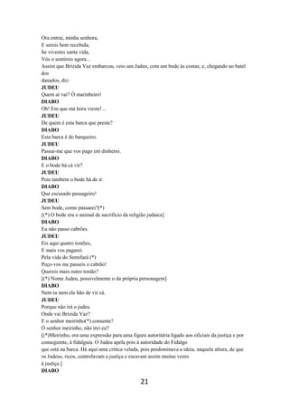 21
Ora entrai, minha senhora,
E sereis bem recebida;
Se vivestes santa vida,
Vós o sentireis agora...
Assim que Brízida Vaz embarcou, veio um Judeu, com um bode às costas; e, chegando ao batel
dos
danados, diz:
JUDEU
Quem aí vai? Ó marinheiro!
DIABO
Oh! Em que má hora vieste!...
JUDEU
De quem é esta barca que preste?
DIABO
Esta barca é do barqueiro.
JUDEU
Passai-me que vos pago em dinheiro.
DIABO
E o bode há cá vir?
JUDEU
Pois também o bode há de ir.
DIABO
Que escusado passageiro!
JUDEU
Sem bode, como passarei?(*)
[(*) O bode era o animal de sacrifício da religião judaica]
DIABO
Eu não passo cabrões.
JUDEU
Eis aqui quatro tostões,
E mais vos pagarei.
Pela vida do Semifará (*)
Peço-vos me passeis o cabrão!
Quereis mais outro tostão?
[(*) Nome Judeu, possivelmente o da própria personagem]
DIABO
Nem tu nem ele hão de vir cá.
JUDEU
Porque não irá o judeu
Onde vai Brízida Vaz?
E o senhor meirinho(*) consente?
Ó senhor meirinho, não irei eu?
[(*)Meirinho, era uma expressão para uma figura autoritária ligado aos oficiais da justiça e por
conseguinte, à fidalguia. O Judeu apela pois à autoridade do Fidalgo
que está na barca. Há aqui uma crítica velada, pois predominava a ideia, naquela altura, de que
os Judeus, ricos, controlavam a justiça e escavam assim muitas vezes
à justiça.]
DIABO
 