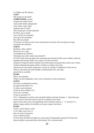 22
E o fidalgo, que lhe importa...
JUDEU
Não manda ele este batel?
CORREGEDOR, coronel,
Castigai este sandeu! (tolo)
Azará, pedra miúda, (desgraçado)
Lodo, charco, fogo, lenha,
Caganeira que te venha!
Má corrença que te acuda! (diarreia)
Por Deus, que te sacuda
Com a beca(*) nos focinhos!
Fazes gozo dos meirinhos?
Diz, filho da cornuda!
[(*)A beca é um tipo de veste, de uso característico dos juízes, têm sua origem nos trajes
sacerdotais dos romanos]
PARVO
Roubaste a cabra, cabrão?
Parece-me vós, a mim,
Um gafanhoto de Almeirim
Chacinado num seirão. (morto numa festa)(*)
[(*) Gil Vicente trata esta figura com um grande anti-semitismo (ódio ao povo Judeu), sendo até
repudiado pelo próprio Diabo, mas à época, tal como em muitas
situações ao longa da história mundial, havia efetivamente um grande ódio contra o povo Judeu,
incitado sobretudo pela igreja católica. O Judeu era sempre visto como
uma pessoa de mau caráter, ganancioso, rico por ser corrupto e fraudulento. O facto de um
Judeu ter sido morto por uma multidão, em determinado sitio, seria algo
possível de ter ocorrido]
DIABO
Judeu, ali te passarão,
Porque vão mais despejados. (mais vazios, referindo-se à barca do paraíso)
PARVO
Ele mijou nos finados(nos mortos)
Na igreja de São Gião! (*1)
E comia a carne da panela
No dia de Nosso Senhor! (*2)
Goza com o salvador,
E mija na caravela! (*3)
[(*) 1- Antigamente os mortos eram enterrados debaixo das lajes da igreja. 2 – Quer dizer que
comia carne na sexta-feira santa em que diz a tradição se deve fazer
jejum ou não comer carne, não respeitando assim a doutrina católica. 3 – A “caravela” é a
própria a igreja católica. Já na bíblica se diz que a igreja é um barco.]
DIABO
Vamos, vamos! Demos à vela!
E vós, Judeu, ireis à toa, (*)
Que sois muito ruim pessoa.
Levai o cabrão na trela!
[(*) Esta frase do Diabo tem dado azo a muito tipo de interpretação, porque Gil Vicente não
deixou explicito o que queria dizer efetivamente. Diz o consenso geral
 