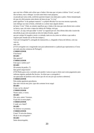 23
que com isto o Diabo está a dizer que o Judeu é tão mau que vai para o inferno “à toa”, ou seja”,
não na barca, mas a reboque: ou num outro barco mais pequeno,
ou puxado por uma corda, conforme queiram traspor essa ideia para o palco. Outra interpretação
diz que ele efetivamente entra dentro da barca já que “ir á toa”
pode significar “ir de qualquer maneira” e a própria Brizida Vaz usa essa mesma expressão,
num diálogo seu mais à frente, referindo-se a entrar mais alguém dentro
da barca “à toa”. Pode, no entanto significar que o Judeu é tão mau que nem direito tem a entrar
na barca e que, tal como o rapaz da cadeira do Fidalgo, terá que
“ir à toa”, ou seja, terá que andar “a errar” (a vaguear) por ali. Esta última ideia não é assim tão
descabida já que está associada ao mito do Judeu Errante, aquele
que por castigo foi negada a morte e a entrada, tanto no céu como no inferno e que anda a
vaguear pelo mundo até ao fim dos tempos.]
Vem um Corregedor(*), carregado de manuscritos, e, chegando à barca do Inferno, com sua
vara na
mão, diz:
[(*) O corregedor era o magistrado (um juiz) administrativo e judicial que representava a Coroa
em cada uma das comarcas de Portugal.]
CORREGEDOR
Ó da barca!
DIABO
Que quereis?
CORREGEDOR
Está aqui o senhor juiz?
DIABO
Oh amante de perdiz, (*)
Que gentil carga trazeis!
[(*)O Diabo goza com o corredor, pois perdiz é uma ave que se dizia usar como pagamento para
subornar alguém, pedindo-lhe favores. Ao dizer que o corregedor é
um apreciador de perdizes está a dizer que ele era um juiz que aceitava subornos]
CORREGEDOR
Pela minha aparência percebereis
Que não é ela do meu jeito. (que não costumo levar carga)
DIABO
Como vai lá o direito?
CORREGEDOR
Nestes autos, o vereis.
DIABO
Ora, pois, entrai. Veremos,
O que diz aí nesse papel...
CORREGEDOR
E onde vai o batel?
DIABO
No Inferno vos poremos.
CORREGEDOR
Como? À terra dos demos,
Há de ir um corregedor?
DIABO
Santo descorregedor,
 