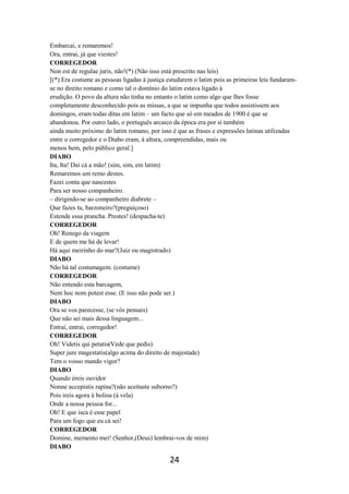 24
Embarcai, e remaremos!
Ora, entrai, já que viestes!
CORREGEDOR
Non est de regulae juris, não!(*) (Não isso está prescrito nas leis)
[(*) Era costume as pessoas ligadas à justiça estudarem o latim pois as primeiras leis fundaram-
se no direito romano e como tal o domínio do latim estava ligado à
erudição. O povo da altura não tinha no entanto o latim como algo que lhes fosse
completamente desconhecido pois as missas, a que se impunha que todos assistissem aos
domingos, eram todas ditas em latim – um facto que só em meados de 1900 é que se
abandonou. Por outro lado, o português arcaico da época era por si também
ainda muito próximo do latim romano, por isso é que as frases e expressões latinas utilizadas
entre o corregedor e o Diabo eram, à altura, compreendidas, mais ou
menos bem, pelo público geral.]
DIABO
Ita, Ita! Dai cá a mão! (sim, sim, em latim)
Remaremos um remo destes.
Fazei conta que nascestes
Para ser nosso companheiro.
– dirigindo-se ao companheiro diabrete –
Que fazes tu, barzoneiro?(preguiçoso)
Estende essa prancha. Prestes! (despacha-te)
CORREGEDOR
Oh! Renego da viagem
E de quem me há de levar!
Há aqui meirinho do mar?(Juiz ou magistrado)
DIABO
Não há tal costumagem. (costume)
CORREGEDOR
Não entendo esta barcagem,
Nem hoc nom potest esse. (E isso não pode ser.)
DIABO
Ora se vos parecesse, (se vós pensais)
Que não sei mais dessa linguagem...
Entrai, entrai, corregedor!
CORREGEDOR
Oh! Videtis qui petatis(Vede que pedis)
Super jure magestatis(algo acima do direito de majestade)
Tem o vosso mando vigor?
DIABO
Quando éreis ouvidor
Nonne accepistis rapina?(não aceitaste suborno?)
Pois ireis agora à bolina (à vela)
Onde a nossa pessoa for...
Oh! E que isca é esse papel
Para um fogo que eu cá sei!
CORREGEDOR
Domine, memento mei! (Senhor,(Deus) lembrai-vos de mim)
DIABO
 