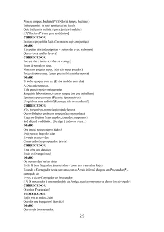 25
Non es tempus, bacharel(*)! (Não há tempo, bacharel)
Imbarquemini in batel (embarcai no batel)
Quia Judicastis malitia. (que a justiça é maldita)
[(*)"Bacharel" é um grau académico]
CORREGEDOR
Sempre ego justitia fecit. (Eu sempre agi com justiça)
DIABO
E as peitas dos judeus(peitas = peitos das aves; subornos)
Que a vossa mulher levava?
CORREGEDOR
Isso eu não o tomava. (não era comigo)
Eram lá percalços seus.
Nom som pecatus meus, (não são meus pecados)
Peccavit uxore mea. (quem pecou foi a minha esposa)
DIABO
Et vobis quoque cum ea, (E vós também com ela)
A Deus não temeste.
E de grande modo enriqueceste
Sanguinis laboratorum, (com o sangue dos que trabalham)
Ignorantis peccatorum. (Pecaste, ignorando-os)
Ut quid eos non audistis?(E porque não os atendeste?)
CORREGEDOR
Vós, barqueiros, nonne legistis(não lestes)
Que o dinheiro quebra os penedos?(as montanhas)
E que os direitos ficam quedos, (parados; suspensos)
Sed aliquid tradidistis... (Se algo é dado em troca...)
DIABO
Ora entrai, nestes negros fados!
Ireis para ao lago dos cães
E vereis os escrivães
Como estão tão prosperados. (ricos)
CORREGEDOR
E na terra dos danados
Estão os Evangelistas?
DIABO
Os mestres das burlas vistas
Estão lá bem fragoados. (martelados – como era o metal na forja)
Estando o Corregedor nesta conversa com o Arrais infernal chegou um Procurador(*),
carregado de
livros, e diz o Corregedor ao Procurador:
[(*) O procurador é um mandatário da Justiça, aqui a representar a classe dos advogado]
CORREGEDOR
Ó senhor Procurador!
PROCURADOR
Beijo-vos as mãos, Juiz!
Que diz este barqueiro? Que diz?
DIABO
Que sereis bom remador.
 