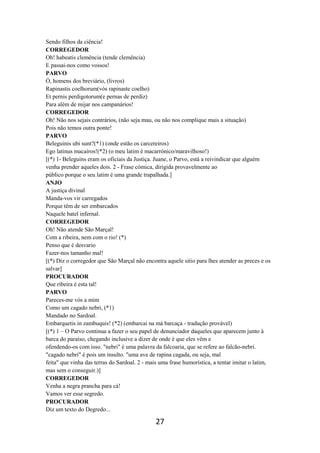 27
Sendo filhos da ciência!
CORREGEDOR
Oh! habeatis clemência (tende clemência)
E passai-nos como vossos!
PARVO
Ó, homens dos breviário, (livros)
Rapinastis coelhorum(vós rapinaste coelho)
Et pernis perdigotorum(e pernas de perdiz)
Para além de mijar nos campanários!
CORREGEDOR
Oh! Não nos sejais contrários, (não seja mau, ou não nos complique mais a situação)
Pois não temos outra ponte!
PARVO
Beleguinis ubi sunt?(*1) (onde estão os carcereiros)
Ego latinus macairos!(*2) (o meu latim é macarrónico/maravilhoso!)
[(*) 1- Beleguins eram os oficiais da Justiça. Juane, o Parvo, está a reivindicar que alguém
venha prender aqueles dois. 2 - Frase cómica, dirigida provavelmente ao
público porque o seu latim é uma grande trapalhada.]
ANJO
A justiça divinal
Manda-vos vir carregados
Porque têm de ser embarcados
Naquele batel infernal.
CORREGEDOR
Oh! Não atende São Marçal!
Com a ribeira, nem com o rio! (*)
Penso que é desvario
Fazer-nos tamanho mal!
[(*) Diz o corregedor que São Marçal não encontra aquele sitio para lhes atender as preces e os
salvar]
PROCURADOR
Que ribeira é esta tal!
PARVO
Pareces-me vós a mim
Como um cagado nebri, (*1)
Mandado no Sardoal.
Embarquetis in zambuquis! (*2) (embarcai na má barcaça - tradução provável)
[(*) 1 – O Parvo continua a fazer o seu papel de denunciador daqueles que aparecem junto à
barca do paraíso, chegando inclusive a dizer de onde é que eles vêm e
ofendendo-os com isso. "nebri" é uma palavra da falcoaria, que se refere ao falcão-nebri.
"cagado nebri" é pois um insulto. "uma ave de rapina cagada, ou seja, mal
feita" que vinha das terras do Sardoal. 2 - mais uma frase humorística, a tentar imitar o latim,
mas sem o conseguir.)]
CORREGEDOR
Venha a negra prancha para cá!
Vamos ver esse segredo.
PROCURADOR
Diz um texto do Degredo...
 