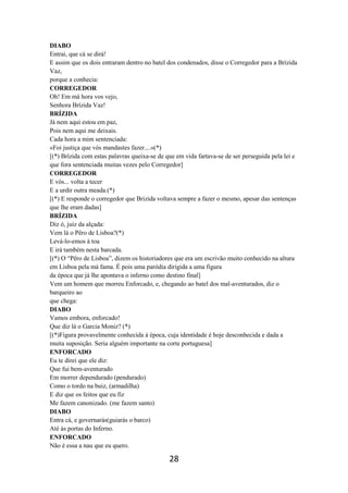 28
DIABO
Entrai, que cá se dirá!
E assim que os dois entraram dentro no batel dos condenados, disse o Corregedor para a Brízida
Vaz,
porque a conhecia:
CORREGEDOR
Oh! Em má hora vos vejo,
Senhora Brízida Vaz!
BRÍZIDA
Já nem aqui estou em paz,
Pois nem aqui me deixais.
Cada hora a mim sentenciada:
«Foi justiça que vós mandastes fazer....»(*)
[(*) Brízida com estas palavras queixa-se de que em vida fartava-se de ser perseguida pela lei e
que fora sentenciada muitas vezes pelo Corregedor]
CORREGEDOR
E vós... volta a tecer
E a urdir outra meada.(*)
[(*) E responde o corregedor que Brizida voltava sempre a fazer o mesmo, apesar das sentenças
que lhe eram dadas]
BRÍZIDA
Diz ó, juiz da alçada:
Vem lá o Pêro de Lisboa?(*)
Levá-lo-emos à toa
E irá também nesta barcada.
[(*) O “Pêro de Lisboa”, dizem os historiadores que era um escrivão muito conhecido na altura
em Lisboa pela má fama. É pois uma paródia dirigida a uma figura
da época que já lhe apontava o inferno como destino final]
Vem um homem que morreu Enforcado, e, chegando ao batel dos mal-aventurados, diz o
barqueiro ao
que chega:
DIABO
Vamos embora, enforcado!
Que diz lá o Garcia Moniz? (*)
[(*)Figura provavelmente conhecida à época, cuja identidade é hoje desconhecida e dada a
muita suposição. Seria alguém importante na corte portuguesa]
ENFORCADO
Eu te direi que ele diz:
Que fui bem-aventurado
Em morrer dependurado (pendurado)
Como o tordo na buiz, (armadilha)
E diz que os feitos que eu fiz
Me fazem canonizado. (me fazem santo)
DIABO
Entra cá, e governarás(guiarás o barco)
Até às portas do Inferno.
ENFORCADO
Não é essa a nau que eu quero.
 