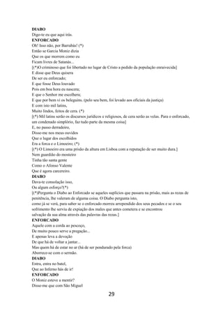 29
DIABO
Digo-te eu que aqui irás.
ENFORCADO
Oh! Isso não, por Barrabás! (*)
Então se Garcia Moniz dizia
Que os que morrem como eu
Ficam livres de Satanás...
[(*)O criminoso que foi libertado no lugar de Cristo a pedido da população enraivecida]
E disse que Deus quisera
De ser eu enforcado;
E que fosse Deus louvado
Pois em boa hora eu nascera;
E que o Senhor me escolhera;
E que por bem vi os beleguins. (pelo seu bem, foi levado aos oficiais da justiça)
E com isto mil latins,
Muito lindos, feitos de cera. (*)
[(*) Mil latins serão os discursos jurídicos e religiosos, de cera serão as velas. Para o enforcado,
um condenado simplório, faz tudo parte da mesma coisa]
E, no passo derradeiro,
Disse-me nos meus ouvidos
Que o lugar dos escolhidos
Era a forca e o Limoeiro; (*)
[(*) O Limoeiro era uma prisão da altura em Lisboa com a reputação de ser muito dura.]
Nem guardião do mosteiro
Tinha tão santa gente
Como o Afonso Valente
Que é agora carcereiro.
DIABO
Dava-te consolação isso,
Ou algum esforço?(*)
[(*)Pergunta o Diabo ao Enforcado se aqueles suplícios que passara na prisão, mais as rezas de
penitência, lhe valeram de alguma coisa. O Diabo pergunta isto,
como já se verá, para saber se o enforcado morreu arrependido dos seus pecados e se o seu
sofrimento lhe serviu de expiação dos males que antes cometera e se encontrou
salvação da sua alma através das palavras das rezas.]
ENFORCADO
Aquele com a corda ao pescoço,
De muito pouco serve a pregação...
E apenas leva a devoção
De que há de voltar a jantar...
Mas quem há de estar no ar (há de ser pendurado pela forca)
Aborrece-se com o sermão.
DIABO
Entra, entra no batel,
Que ao Inferno hás de ir!
ENFORCADO
O Moniz esteve a mentir?
Disse-me que com São Miguel
 