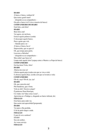 3
DIABO
À barca, à barca, venham lá!
Que temos gentil maré!
– dirigindo-se ao companheiro –
Ora põe o barco à ré! (vira a traseira do barco)
COMPANHEIRO DO DIABO
Está feito, está feito!
DIABO
Bem feito está!
Vai agora, em má hora,
Esticar aquele palanco (corda)
E desocupar aquele banco,
Para a gente que virá.
– falando para o ar –
À barca, à barca, hu-u!
Depressinha, que se quer ir!
Oh, que tempo para partir,
Louvores a Belzebu!
– dirigindo-se ao companheiro –
Mas então! que fazes tu?
Limpa todo aquele leito! (espaço entre o Mastro e a Popa do barco)
COMPANHEIRO
Em boa hora! Feito, feito!
DIABO
Abaixa-me esse cu!
Liberta aquela poja (corda com que se vira a vela)
E afrouxa aquela driça. (corda com que se levanta a vela)
COMPANHEIRO
Oh-oh, caça! Oh-oh, iça, iça!
DIABO
Oh, que caravela esta!
Põe bandeiras, que é festa.
Vela ao alto! Âncora a pique!
Ó poderoso Dom Henrique,
Cá vindes vós? Que coisa é essa?...
Aproxima-se o Fidalgo e, chegando ao barco infernal, diz:
FIDALGO
Esta barca para onde vai,
Que assim está apercebida?(preparada)
DIABO
Vai para a ilha perdida,
E há de partir daqui a nada.
FIDALGO
E para lá vai a senhora?
DIABO
Sou um senhor,
Ao vosso serviço.
FIDALGO
 