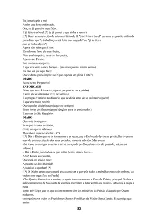 30
Eu jantaria pão e mel
Assim que fosse enforcado.
Ora, eu já passei o meu fado,
E já feito é o burel.(*) (e já passei o que tinha a passar)
[(*) Burel era um tecido de artesanal feito de lã. "Já é feito o burel" era uma expressão utilizada
para dizer que "o trabalho já está feito ou cumprido" ou "já se fez o
que se tinha a fazer"]
Agora não sei o que é isto:
Ele não me falou ele em ribeira,
Nem em barqueiro, nem em barqueira,
Apenas no Paraíso.
Isto muito no seu juízo.
E que era santo o meu baraço... (era abençoada a minha corda)
Eu não sei que aqui faço:
Que é desta glória improviso?(que espécie de glória é esta?)
DIABO
Falou-te no Purgatório?
ENFORCADO
Disse que era o Limoeiro, (que o purgatório era a prisão)
E com ele o saltéiro (o livro de salmos)
E o pregão vitatório; (o discurso que se dizia antes de se enforcar alguém)
E que era muito notório
Que aqueles disciplinados(aqueles castigos)
Eram horas dos finados(eram bênçãos para os condenados)
E missas de São Gregório.
DIABO
Quero-te desenganar:
Se o que tivesses aceitado,
Certo era que te salvavas.
Mas não o quiseste aceitar... (*)
[(*) Diz o Diabo que se os tormentos e as rezas, que o Enforcado levou na prisão, lhe tivessem
servido como expiação dos seus pecados, ter-se-ia salvado. Mas como
não levou os castigos as rezas a sério para pedir perdão pelos erros do passado, vai para o
inferno.]
– Diz o Diabo para todos os que estão dentro do seu barco –
Alto! Todos a alevantar,
Que está em seco o batel!
Alevante-se, Frei Babriel!
Ajudai ali a apanhar! (*)
[(*) O Diabo repara que a maré está a abaixar e quer pôr todos a trabalhar para se ir embora, dá
ordens em especifico ao Frade]
Vêm Quatro Cavaleiros a cantar, os quais trazem cada um a Cruz de Cristo, pelo qual Senhor e
acrescentamento de Sua santa fé católica morreram a lutar contra os mouros. Absoltos a culpa e
pena
como privilégio que os que assim morrem têm dos mistérios da Paixão d'Aquele por Quem
padecem,
outorgados por todos os Presidentes Sumos Pontífices da Madre Santa Igreja. E a cantiga que
assim
 