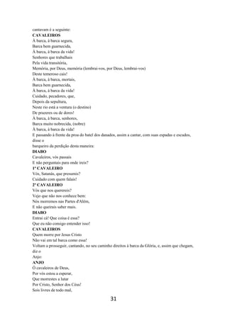 31
cantavam é a seguinte:
CAVALEIROS
À barca, à barca segura,
Barca bem guarnecida,
À barca, à barca da vida!
Senhores que trabalhais
Pela vida transitória,
Memória, por Deus, memória (lembrai-vos, por Deus, lembrai-vos)
Deste temeroso cais!
À barca, à barca, mortais,
Barca bem guarnecida,
À barca, à barca da vida!
Cuidado, pecadores, que,
Depois da sepultura,
Neste rio está a ventura (o destino)
De prazeres ou de dores!
À barca, à barca, senhores,
Barca muito nobrecida, (nobre)
À barca, à barca da vida!
E passando à frente da proa do batel dos danados, assim a cantar, com suas espadas e escudos,
disse o
barqueiro da perdição desta maneira:
DIABO
Cavaleiros, vós passais
E não perguntais para onde ireis?
1º CAVALEIRO
Vós, Satanás, que presumis?
Cuidado com quem falais!
2º CAVALEIRO
Vós que nos querereis?
Vejo que não nos conhece bem:
Nós morremos nas Partes d'Além,
E não queirais saber mais.
DIABO
Entrai cá! Que coisa é essa?
Que eu não consigo entender isso!
CAVALEIROS
Quem morre por Jesus Cristo
Não vai em tal barca como essa!
Voltam a prosseguir, cantando, no seu caminho direitos à barca da Glória, e, assim que chegam,
diz o
Anjo:
ANJO
Ó cavaleiros de Deus,
Por vós estou a esperar,
Que morrestes a lutar
Por Cristo, Senhor dos Céus!
Sois livres de todo mal,
 