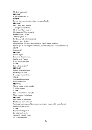 5
Me deste logo sinal.
FIDALGO
E que sinal foi esse tal?
DIABO
De que vós vos contentastes. (que estava condenado)
FIDALGO
Para a outra barca me vou.
– Já ao pé da outra barca –
Oh da barca! Para onde ís?
Oh, barqueiros! Não me ouvis?
Respondei-me! Olá! Ó!...
– O Anjo ignora-o –
Por deus, aviado estou! (perdido)
Quanto a isto é já pior...
Que jericocins, salvanor! (Mas que burro, com o devido respeito)
Pensam que eu sou um grou?(um corvo, ou uma ave que diz coisas sem sentido)
ANJO
Que quereis?
FIDALGO
Que me digais,
Pois morri tão sem aviso,
Se a barca do Paraíso
É esta em que navegais.
ANJO
Esta é. Que desejais?
FIDALGO
Que me deixeis embarcar.
Sou fidalgo de solar,
É bom que me recolhais.
ANJO
Não se embarca tirania,
Neste batel divinal.
FIDALGO
Não sei porque negais entrada
À minha senhoria...
ANJO
Para a vossa fantasia (vaidade)
Muito pequena é esta barca.
FIDALGO
Para senhor de bom nome,
Não há aqui mais cortesia?
Venha a prancha e atavio! (a prancha e apetrechos para se subir para o barco)
Levai-me desta ribeira!
ANJO
Não vindes cá a pensar
De entrar neste navio.
Aquele ali vai mais vazio.
Ali a cadeira entrará,
 