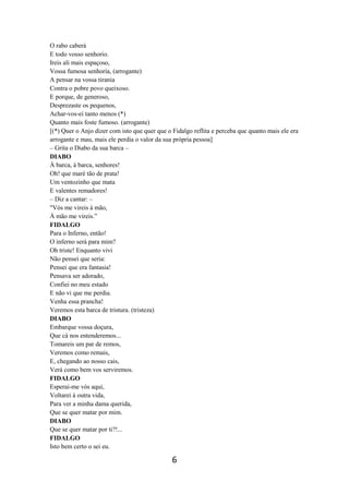 6
O rabo caberá
E todo vosso senhorio.
Ireis ali mais espaçoso,
Vossa fumosa senhoria, (arrogante)
A pensar na vossa tirania
Contra o pobre povo queixoso.
E porque, de generoso,
Desprezaste os pequenos,
Achar-vos-ei tanto menos (*)
Quanto mais foste fumoso. (arrogante)
[(*) Quer o Anjo dizer com isto que quer que o Fidalgo reflita e perceba que quanto mais ele era
arrogante e mau, mais ele perdia o valor da sua própria pessoa]
– Grita o Diabo da sua barca –
DIABO
À barca, à barca, senhores!
Oh! que maré tão de prata!
Um ventozinho que mata
E valentes remadores!
– Diz a cantar: –
"Vós me vireis à mão,
À mão me vireis.”
FIDALGO
Para o Inferno, então!
O inferno será para mim?
Oh triste! Enquanto vivi
Não pensei que seria:
Pensei que era fantasia!
Pensava ser adorado,
Confiei no meu estado
E não vi que me perdia.
Venha essa prancha!
Veremos esta barca de tristura. (tristeza)
DIABO
Embarque vossa doçura,
Que cá nos entenderemos...
Tomareis um par de remos,
Veremos como remais,
E, chegando ao nosso cais,
Verá como bem vos serviremos.
FIDALGO
Esperai-me vós aqui,
Voltarei à outra vida,
Para ver a minha dama querida,
Que se quer matar por mim.
DIABO
Que se quer matar por ti?!...
FIDALGO
Isto bem certo o sei eu.
 