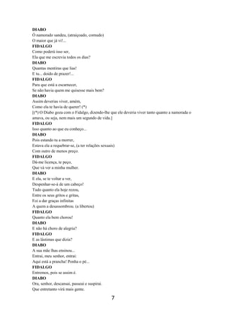 7
DIABO
Ó namorado sandeu, (atraiçoado, cornudo)
O maior que já vi!...
FIDALGO
Como poderá isso ser,
Ela que me escrevia todos os dias?
DIABO
Quantas mentiras que lias!
E tu... doido de prazer!...
FIDALGO
Para que está a escarnecer,
Se não havia quem me quisesse mais bem?
DIABO
Assim deverias viver, amém,
Como ela te havia de querer! (*)
[(*) O Diabo goza com o Fidalgo, dizendo-lhe que ele deveria viver tanto quanto a namorada o
amava, ou seja, nem mais um segundo de vida.]
FIDALGO
Isso quanto ao que eu conheço...
DIABO
Pois estando tu a morrer,
Estava ela a requebrar-se, (a ter relações sexuais)
Com outro de menos preço.
FIDALGO
Dá-me licença, te peço,
Que vá ver a minha mulher.
DIABO
E ela, se te voltar a ver,
Despenhar-se-á de um cabeço!
Tudo quanto ela hoje rezou,
Entre os seus gritos e gritas,
Foi a dar graças infinitas
A quem a desassombrou. (a libertou)
FIDALGO
Quanto ela bem chorou!
DIABO
E não há choro de alegria?
FIDALGO
E as lástimas que dizia?
DIABO
A sua mãe lhas ensinou...
Entrai, meu senhor, entrai:
Aqui está a prancha! Ponha o pé...
FIDALGO
Entremos, pois se assim é.
DIABO
Ora, senhor, descansai, passeai e suspirai.
Que entretanto virá mais gente.
 