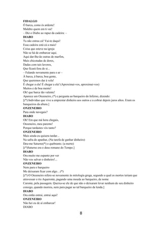 8
FIDALGO
Ó barca, como és ardente!
Maldito quem em ti vai!
– Diz o Diabo ao rapaz da cadeira: –
DIABO
Tu não entras cá! Vai-te daqui!
Essa cadeira está cá a mais!
Coisa que esteve na igreja
Não se há de embarcar aqui.
Aqui dar-lhe-ão outras de marfim,
Mais chicotadas de dores,
Dadas com tais lavores,
Que ficará fora de si...
– Falando novamente para o ar –
À barca, à barca, boa gente,
Que queremos dar à vela!
É chegar a ela! É chegar a ela! (Aproximai-vos, aproximai-vos)
Muitos e de boa mente!
Oh! que barca tão valente!
Aparece um Onzeneiro, (*) e pergunta ao barqueiro do Inferno, dizendo:
[(*) Indivíduo que vive a emprestar dinheiro aos outros e a cobrar depois juros altos. Eram os
banqueiros da altura.]
ONZENEIRO
Para onde navegais?
DIABO
Oh! Em que má hora chegais,
Onzeneiro, meu parente!
Porque tardastes vós tanto?
ONZENEIRO
Mais ainda eu quisera tardar...
Na safra do apanhar, (Na tarefa de ganhar dinheiro)
Deu-me Saturno(*) o quebranto. (a morte)
[(*)Saturno era o deus romano do Tempo.]
DIABO
Ora muito me espanto por ver
Não vos salvar o dinheiro!...
ONZENEIRO
Nem para o barqueiro
Me deixaram ficar com algo…(*)
[(*) O Onzeneiro refere-se novamente às mitologia grega, segundo a qual os mortos teriam que
atravessar o rio Aqueronte, pagando uma moeda ao barqueiro, de nome
Caronte, pela passagem. Queixa-se ele de que não o deixaram levar nenhum do seu dinheiro
consigo, quando morreu, nem para pagar ao tal barqueiro da lenda.]
DIABO
Ora então entrai, entrai aqui!
ONZENEIRO
Não hei eu de aí embarcar!
DIABO
 