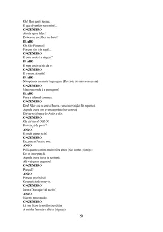 9
Oh! Que gentil recear,
E que divertido para mim!...
ONZENEIRO
Ainda agora faleci!
Deixa-me escolher um batel!
DIABO
Oh São Pimentel!
Porque não irás aqui?...
ONZENEIRO
E para onde é a viagem?
DIABO
É para onde tu hás de ir.
ONZENEIRO
E vamos já partir?
DIABO
Não penses em mais linguagem. (Deixa-te de mais conversas)
ONZENEIRO
Mas para onde é a passagem?
DIABO
Para a infernal comarca.
ONZENEIRO
Dix! Não vou eu em tal barca. (uma interjeição de espanto)
Aquela outra tem avantagem(melhor aspeto)
Dirige-se à barca do Anjo, e diz:
ONZENEIRO
Oh da barca! Olá! Ó!
Haveis já de partir?
ANJO
E onde queres tu ir?
ONZENEIRO
Eu, para o Paraíso vou.
ANJO
Pois quanto a mim, muito fora estou (não contes comigo)
De te levar para lá
Aquela outra barca te aceitará;
Ali vai quem enganou!
ONZENEIRO
Porquê?
ANJO
Porque esse bolsão
Ocuparia todo o navio.
ONZENEIRO
Juro a Deus que vai vazio!
ANJO
Não no teu coração.
ONZENEIRO
Lá me ficou de roldão (perdida)
A minha fazenda e alheia (riqueza)
 