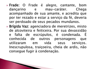 Frade: O Frade é alegre, cantante, bom dançarino e mau-caráter. Chega acompanhado de sua amante, e acredita que por ter rezado e estar a serviço da fé, deveria ser perdoado de seus pecados mundanos. Brígida Vaz: agenciadora de meretrizes, misto de alcoviteira e feiticeira. Por sua devassidão e falta de escrúpulos, é condenada. É conhecida de outros personagens que utilizaram em vida seus serviços. Inescrupulosa, traiçoeira, cheia de ardis, não consegue fugir à condenação. 