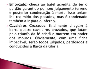 Enforcado: chega ao batel acreditando ter o perdão garantido por seu julgamento terreno e posterior condenação à morte. Isso teriam lhe redimido dos pecados, mas é condenado também a ir para o Inferno. Cavaleiros Cruzados: finalmente chegam à barca quatro cavaleiros cruzados, que lutam pelo triunfo da fé cristã e morrem em poder dos mouros. Obviamente, com uma ficha impecável, serão todos julgados, perdoados e conduzidos à Barca da Glória.