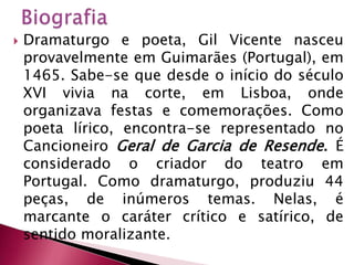 BiografiaDramaturgo e poeta, Gil Vicente nasceu provavelmente em Guimarães (Portugal), em 1465. Sabe-se que desde o início do século XVI vivia na corte, em Lisboa, onde organizava festas e comemorações. Como poeta lírico, encontra-se representado no Cancioneiro Geral de Garcia de Resende. É considerado o criador do teatro em Portugal. Como dramaturgo, produziu 44 peças, de inúmeros temas. Nelas, é marcante o caráter crítico e satírico, de sentido moralizante.