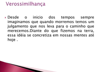VerossimilhançaDesde o inicio dos tempos sempre imaginamos que quando morremos temos um julgamento que nos leva para o caminho que merecemos.Diante do que fizemos na terra, essa idéia se concretiza em nossas mentes até hoje .