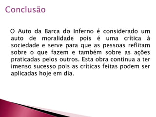 Conclusão  O Auto da Barca do Inferno é considerado um auto de moralidade pois é uma crítica à sociedade e serve para que as pessoas reflitam sobre o que fazem e também sobre as ações praticadas pelos outros. Esta obra continua a ter imenso sucesso pois as críticas feitas podem ser aplicadas hoje em dia.