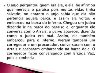 O anjo perguntou quem era ela, e ela lhe afirmou que merecia o paraíso pois muitas vidas tinha salvado; no entanto o anjo sabia que ela não pertencia àquela barca, e assim ela voltou e embarcou na barca do inferno. Chegou um judeu dizendo ir na barca do paraíso e, enquanto ele conversa com o Arrais, o parvo apareceu dizendo como o judeu era mal. Assim, ele também embarcou para o inferno. Vieram também um corregedor e um procurador, conversaram com o Arrais e acabaram embarcando na barca dele. O corregedor ficou conversando com Brizida Vaz, pois a conhecia. 