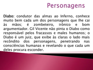 PersonagensDiabo: condutor das almas ao Inferno, conhece muito bem cada um dos personagens que lhe cai às mãos; é zombeteiro, irônico e bom argumentador. Gil Vicente não pinta o Diabo como responsável pelos fracassos e males humanos; o Diabo é um juiz, que exibe às claras o lado mais recôndito dos personagens, penetrando nas consciências humanas e revelando o que cada um deles procura esconder.