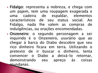 Fidalgo: representa a nobreza, e chega com um pajem, tem uma roupagem exagerada e uma cadeira de espaldar, elementos característicos de seu status social. Ao Fidalgo, nada lhe valem as compras de indulgências, ou orações encomendadas.Onzeneiro: o segundo personagem a ser inquirido é o Onzeneiro, usurário que ao chegar à barca do Diabo descobre que seu rico dinheiro ficara em terra. Utilizando o pretexto de ir buscar o dinheiro, tenta convencer o Diabo a deixá-lo retornar, demonstrando seu apreço às coisas mundanas.