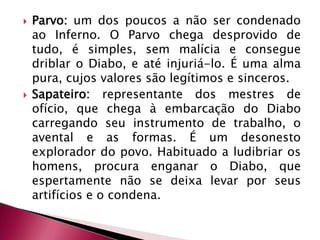 Parvo: um dos poucos a não ser condenado ao Inferno. O Parvo chega desprovido de tudo, é simples, sem malícia e consegue driblar o Diabo, e até injuriá-lo. É uma alma pura, cujos valores são legítimos e sinceros. Sapateiro: representante dos mestres de ofício, que chega à embarcação do Diabo carregando seu instrumento de trabalho, o avental e as formas. É um desonesto explorador do povo. Habituado a ludibriar os homens, procura enganar o Diabo, que espertamente não se deixa levar por seus artifícios e o condena. 