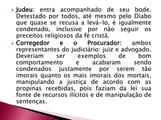 Judeu: entra acompanhado de seu bode. Detestado por todos, até mesmo pelo Diabo que quase se recusa a levá-lo, é igualmente condenado, inclusive por não seguir os preceitos religiosos da fé cristã.Corregedor e o Procurador: ambos representantes do judiciário: juiz e advogado. Deveriam ser exemplos de bom comportamento e acabaram sendo condenados justamente por serem tão imorais quanto os mais imorais dos mortais, manipulando a justiça de acordo com as propinas recebidas, pois faziam da lei sua fonte de recursos ilícitos e de manipulação de sentenças.