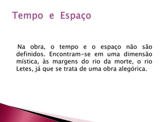    Na obra, o tempo e o espaço não são definidos. Encontram-se em uma dimensão mística, às margens do rio da morte, o rio Letes, já que se trata de uma obra alegórica. Tempo e  Espaço