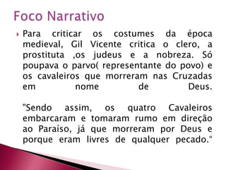 Foco NarrativoPara criticar os costumes da época medieval, Gil Vicente critica o clero, a prostituta ,os judeus e a nobreza. Só poupava o parvo( representante do povo) e os cavaleiros que morreram nas Cruzadas em nome de Deus. "Sendo assim, os quatro Cavaleiros embarcaram e tomaram rumo em direção ao Paraíso, já que morreram por Deus e porque eram livres de qualquer pecado.“