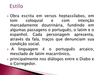 EstiloObra escrita em versos heptassílabos, em tom coloquial e com intenção marcadamente doutrinária, fundindo em algumas passagens o português, o latim e o espanhol. Cada personagem apresenta, através da fala, traços que denunciam sua condição social.  A linguagem é o português arcaico, mesclado de latim macarrônico, principalmente nos diálogos entre o Diabo e o Corregedor.