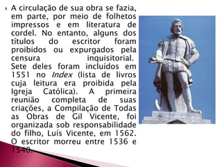 A circulação de sua obra se fazia, em parte, por meio de folhetos impressos e em literatura de cordel. No entanto, alguns dos títulos do escritor foram proibidos ou expurgados pela censura inquisitorial. Sete deles foram incluídos em 1551 no Index (lista de livros cuja leitura era proibida pela Igreja Católica). A primeira reunião completa de suas criações, a Compilação de Todas as Obras de Gil Vicente, foi organizada sob responsabilidade do filho, Luís Vicente, em 1562. O escritor morreu entre 1536 e 1540.