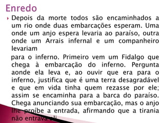 EnredoDepois da morte todos são encaminhados a um rio onde duas embarcações esperam. Uma onde um anjo espera levaria ao paraíso, outra onde um Arrais infernal e um companheiro levariam  para o inferno. Primeiro vem um Fidalgo que chega à embarcação do inferno. Pergunta aonde ela leva e, ao ouvir que era para o inferno, justifica que é uma terra desagradável e que em vida tinha quem rezasse por ele; assim se encaminha para a barca do paraíso. Chega anunciando sua embarcação, mas o anjo lhe proíbe a entrada, afirmando que a tirania não entrava ali. 